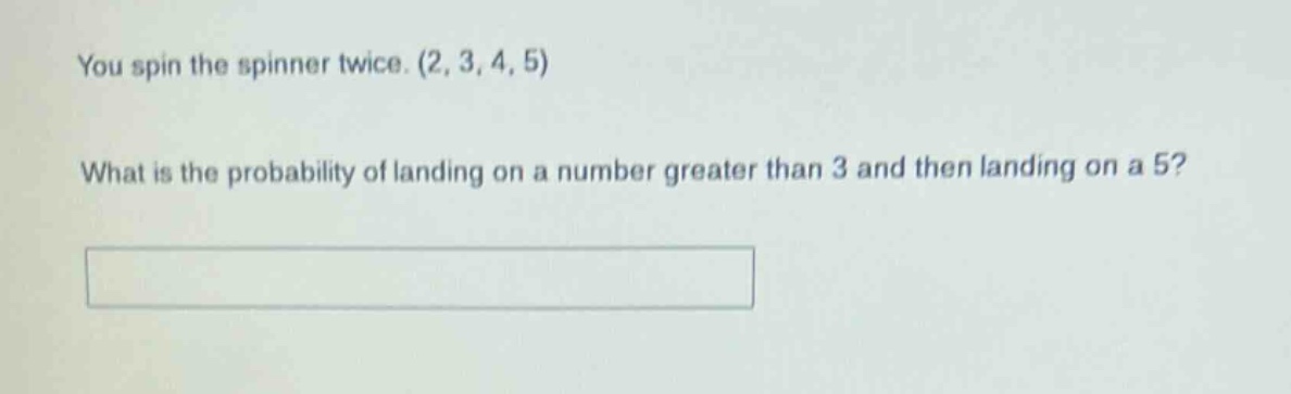 you spin the spinner twice. (2, 3, 4, 5) what is the probability of landing on a number greater than 3 and then landing on a 5?