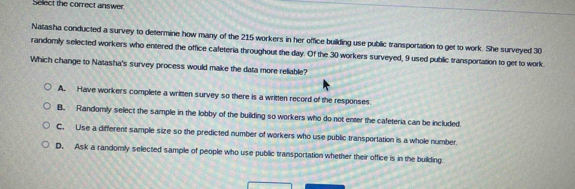 select the correct answer. natasha conducted a survey to determine how many of the 215 workers in her office building use public transportation to get to work. she surveyed 30 randomly selected workers who entered the office cafeteria throughout the day. of the 30 workers surveyed, 9 used public transportation to get to work. which change to natashas survey process would make the data more reliable? a. have workers complete a written survey so there is a written record of the responses. b. randomly select the sample in the lobby of the building so workers who do not enter the cafeteria can be included. c. use a different sample size so the predicted number of workers who use public transportation is a whole number. d. ask a randomly selected sample of people who use public transportation whether their office is in the building.