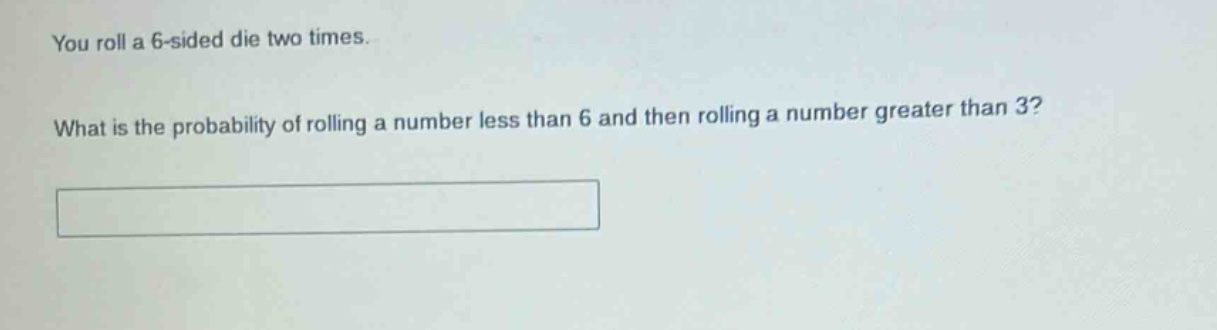 you roll a 6 - sided die two times. what is the probability of rolling a number less than 6 and then rolling a number greater than 3?