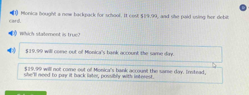 monica bought a new backpack for school. it cost $19.99, and she paid using her debit card. which statement is true? $19.99 will come out of monicas bank account the same day. $19.99 will not come out of monicas bank account the same day. instead, shell need to pay it back later, possibly with interest.