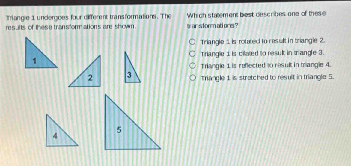 triangle 1 undergoes four different transformations. the results of these transformations are shown. which statement best describes one of these transformations? triangle 1 is rotated to result in triangle 2. triangle 1 is dilated to result in triangle 3. triangle 1 is reflected to result in triangle 4. triangle 1 is stretched to result in triangle 5.