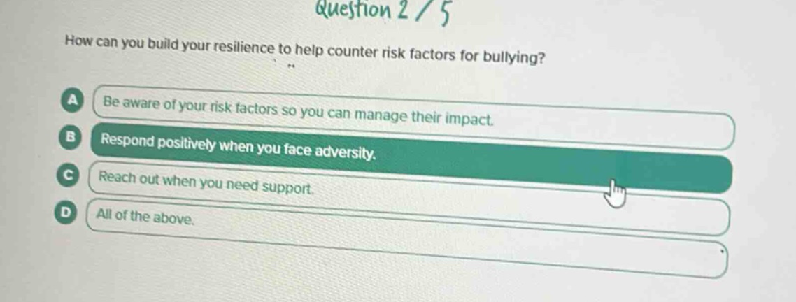 question 2 / 5\nhow can you build your resilience to help counter risk factors for bullying?\na be aware of your risk factors so you can manage their impact.\nb respond positively when you face adversity.\nc reach out when you need support.\nd all of the above.