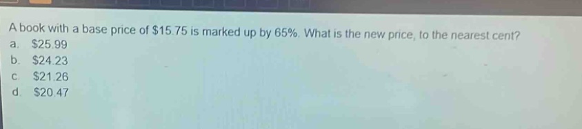 a book with a base price of $15.75 is marked up by 65%. what is the new price, to the nearest cent? a. $25.99 b. $24.23 c. $21.26 d. $20.47