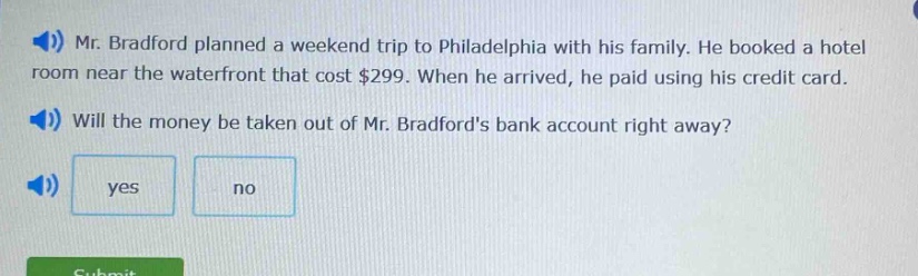 mr. bradford planned a weekend trip to philadelphia with his family. he booked a hotel room near the waterfront that cost $299. when he arrived, he paid using his credit card. will the money be taken out of mr. bradfords bank account right away? yes no