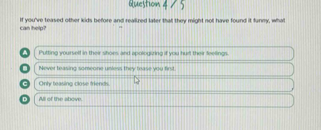 question 4 / 5\nif youve teased other kids before and realized later that they might not have found it funny, what can help?\na putting yourself in their shoes and apologizing if you hurt their feelings.\nb never teasing someone unless they tease you first.\nc only teasing close friends.\nd all of the above.