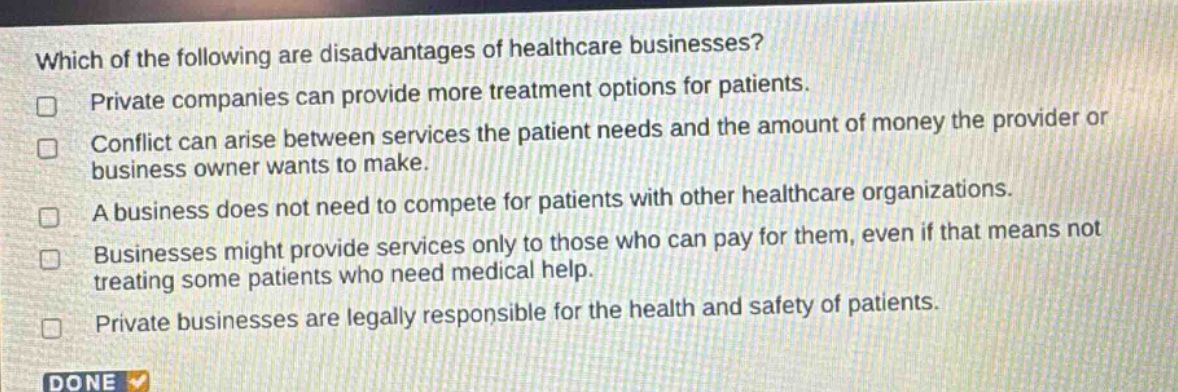 which of the following are disadvantages of healthcare businesses? private companies can provide more treatment options for patients. conflict can arise between services the patient needs and the amount of money the provider or business owner wants to make. a business does not need to compete for patients with other healthcare organizations. businesses might provide services only to those who can pay for them, even if that means not treating some patients who need medical help. private businesses are legally responsible for the health and safety of patients.