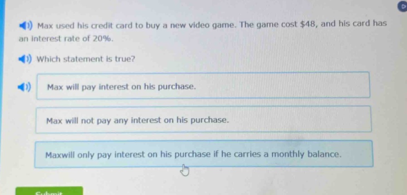 max used his credit card to buy a new video game. the game cost $48, and his card has an interest rate of 20%. which statement is true? max will pay interest on his purchase. max will not pay any interest on his purchase. max will only pay interest on his purchase if he carries a monthly balance.