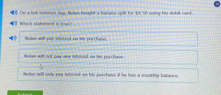on a hot summer day, nolan bought a banana split for $4.50 using his debit card. which statement is true? nolan will pay interest on his purchase. nolan will not pay any interest on his purchase. nolan will only pay interest on his purchase if he has a monthly balance.