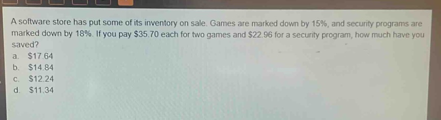 a software store has put some of its inventory on sale. games are marked down by 15%, and security programs are marked down by 18%. if you pay $35.70 each for two games and $22.96 for a security program, how much have you saved? a. $17.64 b. $14.84 c. $12.24 d. $11.34