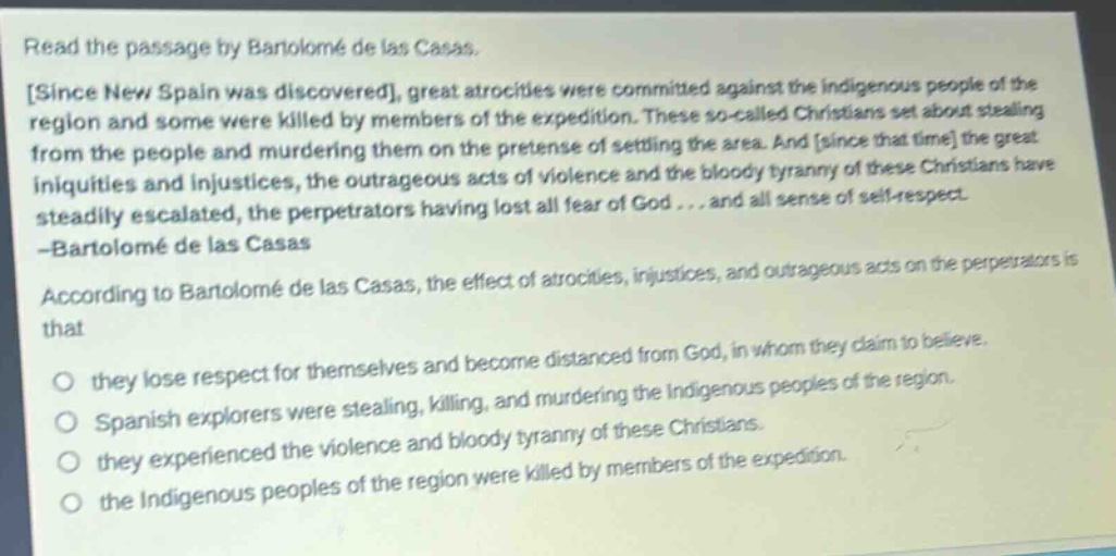 read the passage by bartolomé de las casas. since new spain was discovered, great atrocities were committed against the indigenous people of the region and some were killed by members of the expedition. these so - called christians set about stealing from the people and murdering them on the pretense of settling the area. and since that time the great iniquities and injustices, the outrageous acts of violence and the bloody tyranny of these christians have steadily escalated, the perpetrators having lost all fear of god... and all sense of self - respect. - bartolomé de las casas according to bartolomé de las casas, the effect of atrocities, injustices, and outrageous acts on the perpetrators is that they lose respect for themselves and become distanced from god, in whom they claim to believe. spanish explorers were stealing, killing, and murdering the indigenous peoples of the region. they experienced the violence and bloody tyranny of these christians. the indigenous peoples of the region were killed by members of the expedition.
