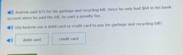 andrew paid $75 for his garbage and recycling bill. since he only had $64 in his bank account when he paid the bill, he paid a penalty fee. did andrew use a debit card or credit card to pay his garbage and recycling bill? debit card credit card