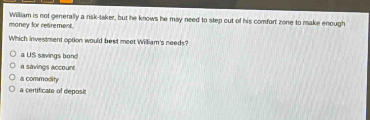 william is not generally a risk - taker, but he knows he may need to step out of his comfort zone to make enough money for retirement. which investment option would best meet williams needs? a us savings bond a savings account a commodity a certificate of deposit