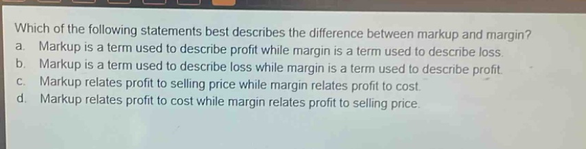which of the following statements best describes the difference between markup and margin? a. markup is a term used to describe profit while margin is a term used to describe loss. b. markup is a term used to describe loss while margin is a term used to describe profit. c. markup relates profit to selling price while margin relates profit to cost. d. markup relates profit to cost while margin relates profit to selling price.
