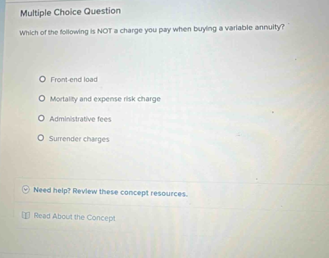 multiple choice question which of the following is not a charge you pay when buying a variable annuity? front - end load mortality and expense risk charge administrative fees surrender charges need help? review these concept resources. read about the concept