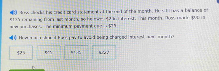 ross checks his credit card statement at the end of the month. he still has a balance of $135 remaining from last month, so he owes $2 in interest. this month, ross made $90 in new purchases. the minimum payment due is $25. how much should ross pay to avoid being charged interest next month? $25 $45 $135 $227