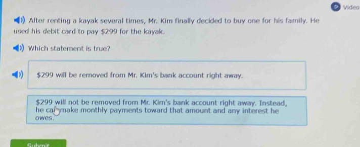 after renting a kayak several times, mr. kim finally decided to buy one for his family. he used his debit card to pay $299 for the kayak. which statement is true? $299 will be removed from mr. kims bank account right away. $299 will not be removed from mr. kims bank account right away. instead, he can make monthly payments toward that amount and any interest he owes.