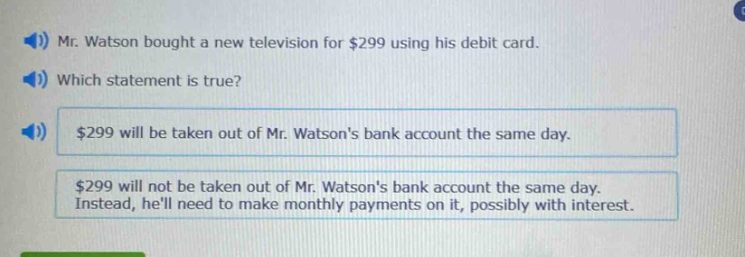 mr. watson bought a new television for $299 using his debit card. which statement is true? $299 will be taken out of mr. watsons bank account the same day. $299 will not be taken out of mr. watsons bank account the same day. instead, hell need to make monthly payments on it, possibly with interest.