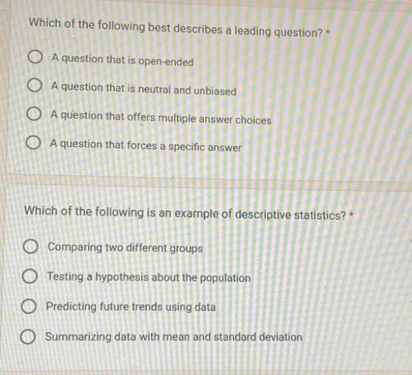 which of the following best describes a leading question?* a question that is open - ended a question that is neutral and unbiased a question that offers multiple answer choices a question that forces a specific answer which of the following is an example of descriptive statistics?* comparing two different groups testing a hypothesis about the population predicting future trends using data summarizing data with mean and standard deviation