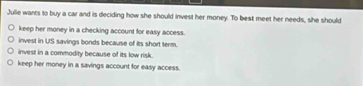 julie wants to buy a car and is deciding how she should invest her money. to best meet her needs, she should keep her money in a checking account for easy access. invest in us savings bonds because of its short term. invest in a commodity because of its low risk. keep her money in a savings account for easy access.