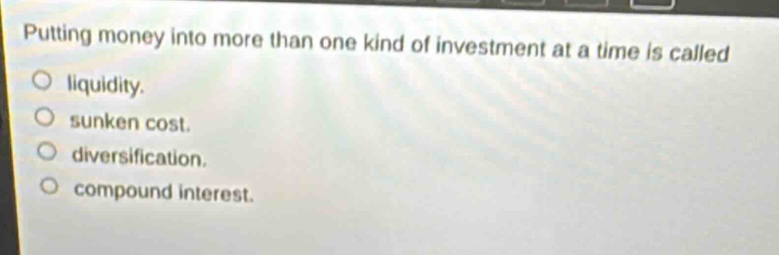 putting money into more than one kind of investment at a time is called\nliquidity.\nsunken cost.\ndiversification.\ncompound interest.