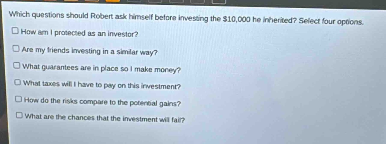 which questions should robert ask himself before investing the $10,000 he inherited? select four options. how am i protected as an investor? are my friends investing in a similar way? what guarantees are in place so i make money? what taxes will i have to pay on this investment? how do the risks compare to the potential gains? what are the chances that the investment will fail?