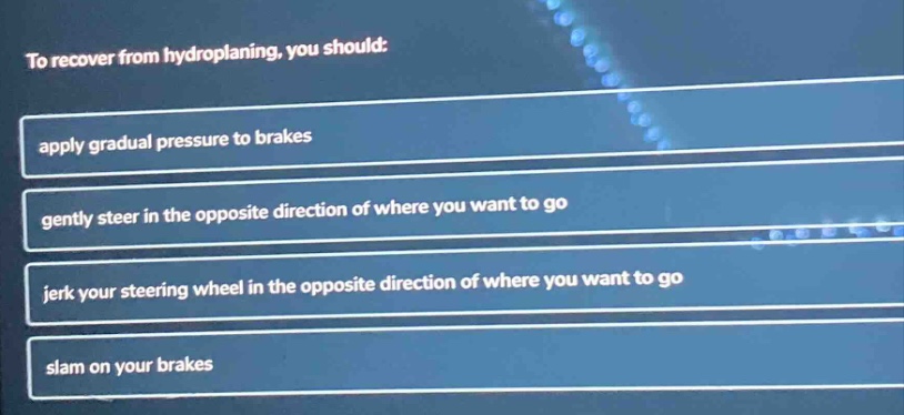 to recover from hydroplaning, you should: apply gradual pressure to brakes gently steer in the opposite direction of where you want to go jerk your steering wheel in the opposite direction of where you want to go slam on your brakes