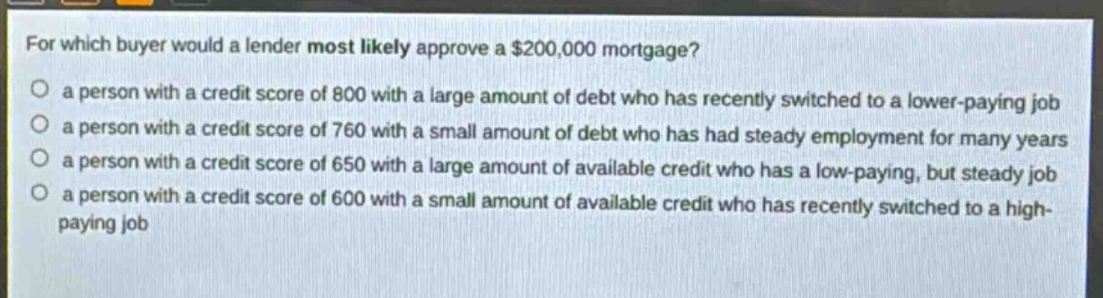 for which buyer would a lender most likely approve a $200,000 mortgage?\n a person with a credit score of 800 with a large amount of debt who has recently switched to a lower - paying job\n a person with a credit score of 760 with a small amount of debt who has had steady employment for many years\n a person with a credit score of 650 with a large amount of available credit who has a low - paying, but steady job\n a person with a credit score of 600 with a small amount of available credit who has recently switched to a high - paying job