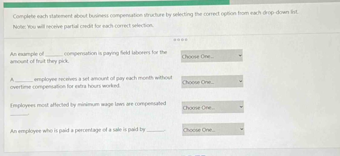 complete each statement about business compensation structure by selecting the correct option from each drop - down list. note: you will receive partial credit for each correct selection. an example of ______ compensation is paying field laborers for the amount of fruit they pick. a ______ employee receives a set amount of pay each month without overtime compensation for extra hours worked. employees most affected by minimum wage laws are compensated ______. an employee who is paid a percentage of a sale is paid by ______.