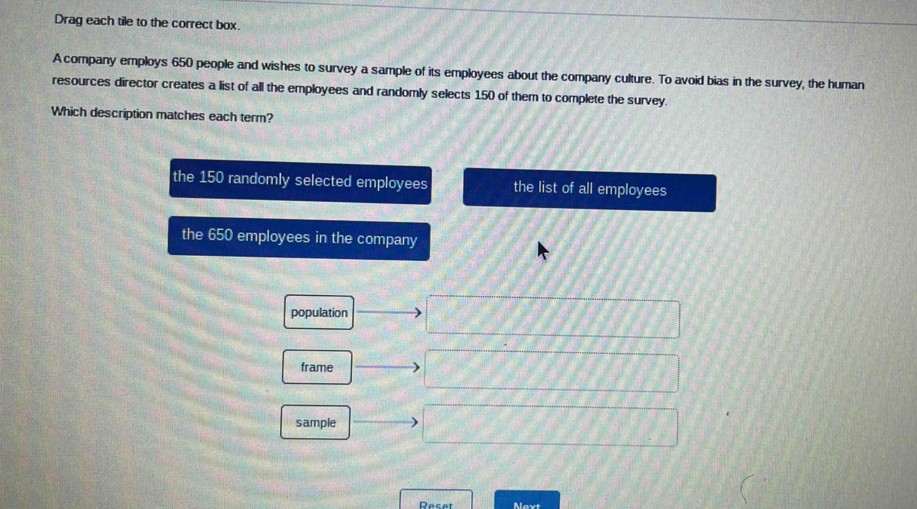 drag each tile to the correct box. a company employs 650 people and wishes to survey a sample of its employees about the company culture. to avoid bias in the survey, the human resources director creates a list of all the employees and randomly selects 150 of them to complete the survey. which description matches each term? the 150 randomly selected employees the list of all employees the 650 employees in the company population frame sample