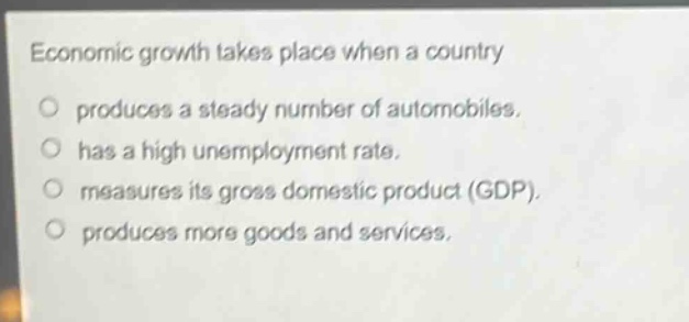 economic growth takes place when a country\no produces a steady number of automobiles.\no has a high unemployment rate.\no measures its gross domestic product (gdp).\no produces more goods and services.