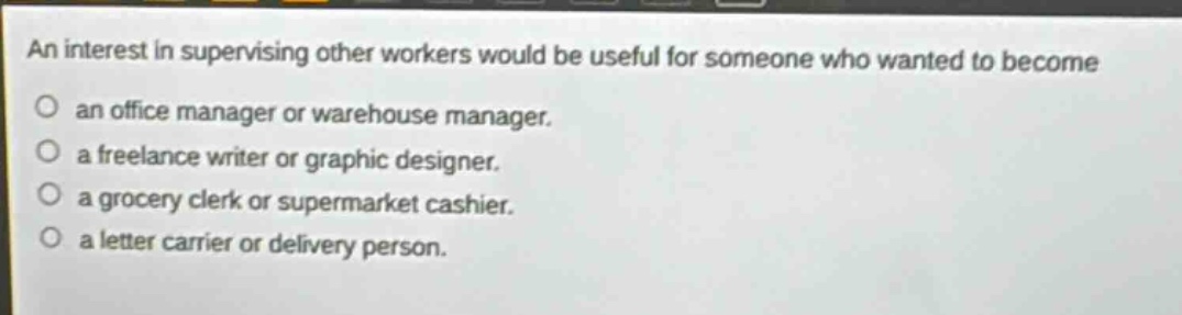 an interest in supervising other workers would be useful for someone who wanted to become\nan office manager or warehouse manager.\na freelance writer or graphic designer.\na grocery clerk or supermarket cashier.\na letter carrier or delivery person.