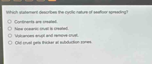 which statement describes the cyclic nature of seafloor spreading?\no continents are created.\no new oceanic crust is created.\no volcanoes erupt and remove crust.\no old crust gets thicker at subduction zones.