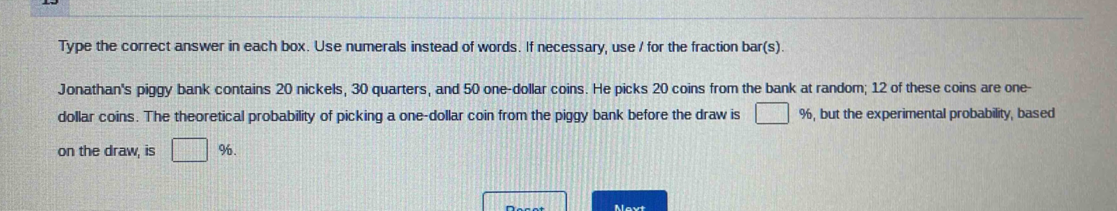 type the correct answer in each box. use numerals instead of words. if necessary, use / for the fraction bar(s). jonathans piggy bank contains 20 nickels, 30 quarters, and 50 one - dollar coins. he picks 20 coins from the bank at random; 12 of these coins are one - dollar coins. the theoretical probability of picking a one - dollar coin from the piggy bank before the draw is % , but the experimental probability, based on the draw, is % .