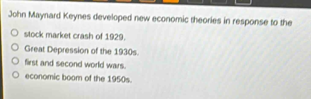 john maynard keynes developed new economic theories in response to the\no stock market crash of 1929.\no great depression of the 1930s.\no first and second world wars.\no economic boom of the 1950s.