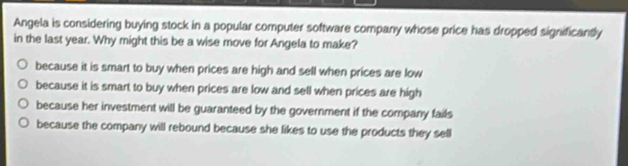 angela is considering buying stock in a popular computer software company whose price has dropped significantly in the last year. why might this be a wise move for angela to make? because it is smart to buy when prices are high and sell when prices are low because it is smart to buy when prices are low and sell when prices are high because her investment will be guaranteed by the government if the company fails because the company will rebound because she likes to use the products they sell