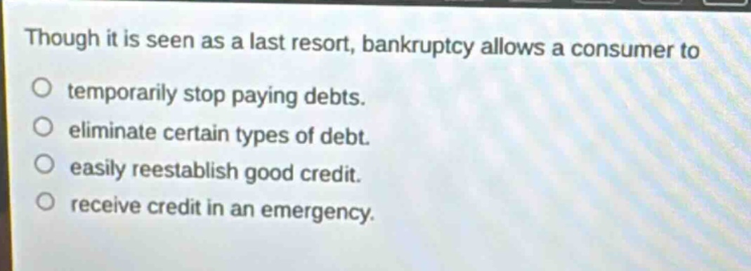 though it is seen as a last resort, bankruptcy allows a consumer to\no temporarily stop paying debts.\no eliminate certain types of debt.\no easily reestablish good credit.\no receive credit in an emergency.