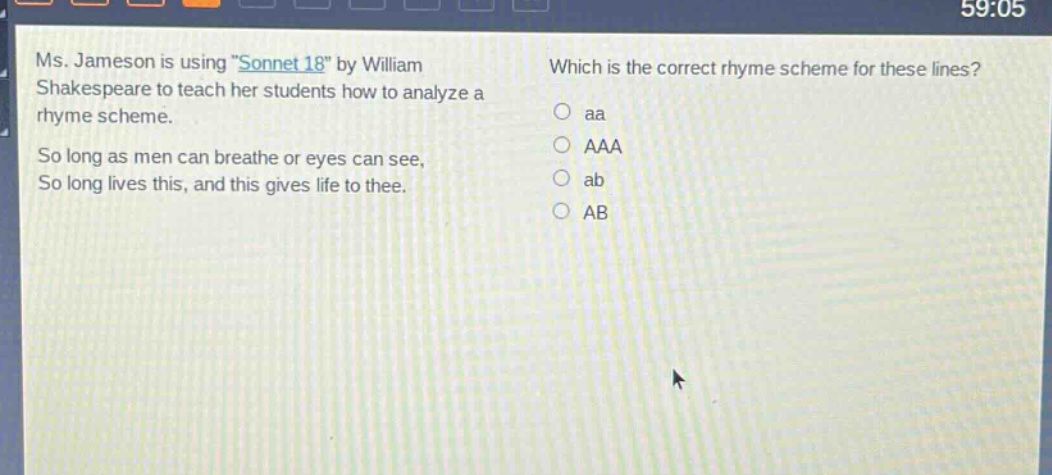 ms. jameson is using \sonnet 18\ by william shakespeare to teach her students how to analyze a rhyme scheme. so long as men can breathe or eyes can see, so long lives this, and this gives life to thee. which is the correct rhyme scheme for these lines? aa aaa ab ab