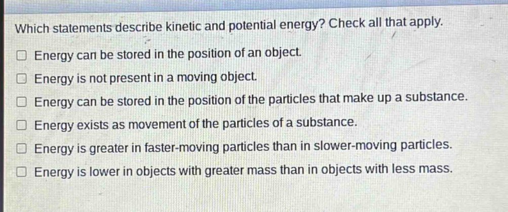 which statements describe kinetic and potential energy? check all that apply. energy can be stored in the position of an object. energy is not present in a moving object. energy can be stored in the position of the particles that make up a substance. energy exists as movement of the particles of a substance. energy is greater in faster - moving particles than in slower - moving particles. energy is lower in objects with greater mass than in objects with less mass.