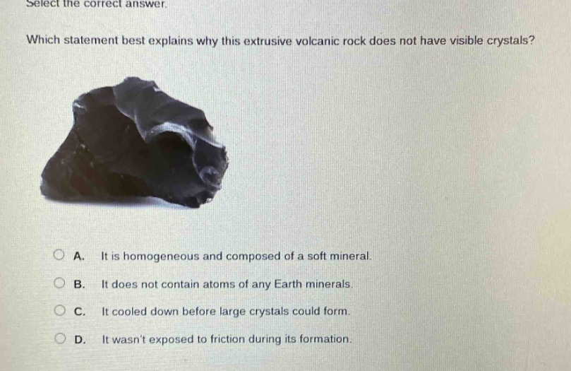 select the correct answer. which statement best explains why this extrusive volcanic rock does not have visible crystals? a. it is homogeneous and composed of a soft mineral. b. it does not contain atoms of any earth minerals. c. it cooled down before large crystals could form. d. it wasnt exposed to friction during its formation.