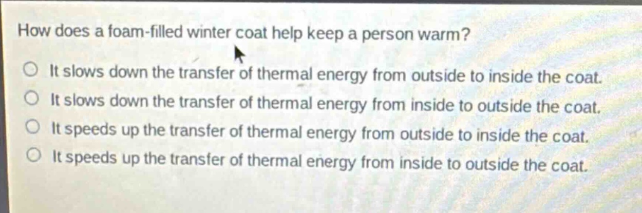 how does a foam - filled winter coat help keep a person warm? it slows down the transfer of thermal energy from outside to inside the coat. it slows down the transfer of thermal energy from inside to outside the coat. it speeds up the transfer of thermal energy from outside to inside the coat. it speeds up the transfer of thermal energy from inside to outside the coat.