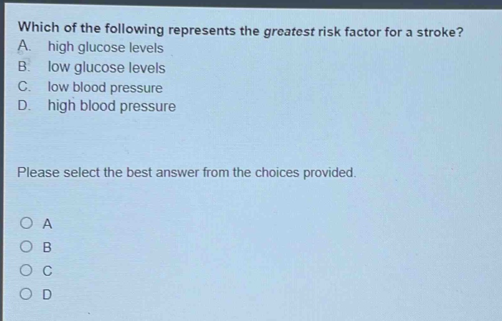 which of the following represents the greatest risk factor for a stroke? a. high glucose levels b. low glucose levels c. low blood pressure d. high blood pressure please select the best answer from the choices provided. o a o b o c o d