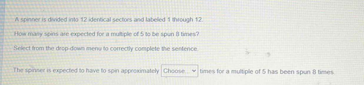 a spinner is divided into 12 identical sectors and labeled 1 through 12. how many spins are expected for a multiple of 5 to be spun 8 times? select from the drop - down menu to correctly complete the sentence. the spinner is expected to have to spin approximately choose... times for a multiple of 5 has been spun 8 times.