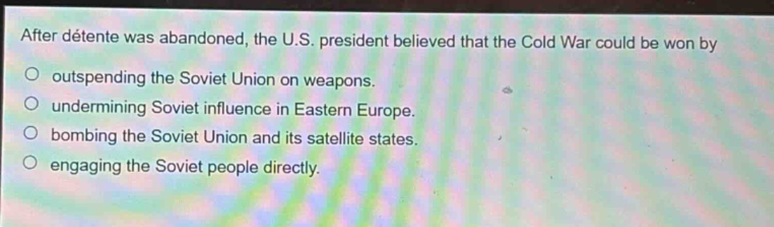 after détente was abandoned, the u.s. president believed that the cold war could be won by\noutspending the soviet union on weapons.\nundermining soviet influence in eastern europe.\nbombing the soviet union and its satellite states.\nengaging the soviet people directly.
