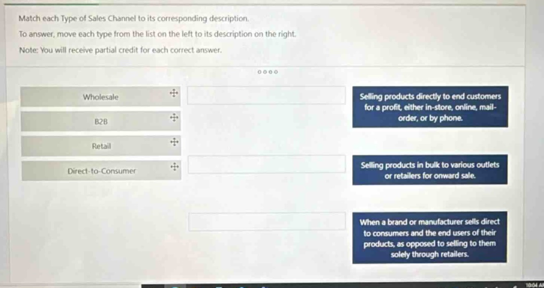 match each type of sales channel to its corresponding description. to answer, move each type from the list on the left to its description on the right. note: you will receive partial credit for each correct answer. wholesale b2b retail direct - to - consumer selling products directly to end customers for a profit, either in - store, online, mail - order, or by phone. selling products in bulk to various outlets or retailers for onward sale. when a brand or manufacturer sells direct to consumers and the end users of their products, as opposed to selling to them solely through retailers.