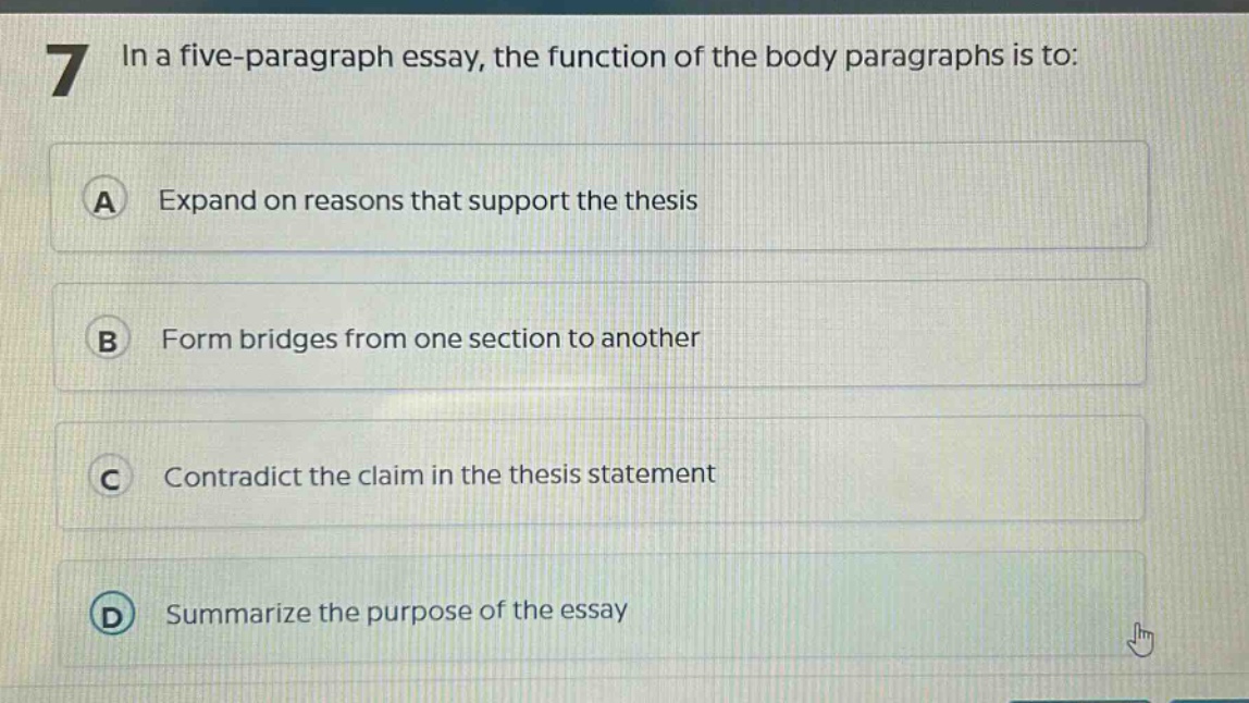 7 in a five - paragraph essay, the function of the body paragraphs is to: a expand on reasons that support the thesis b form bridges from one section to another c contradict the claim in the thesis statement d summarize the purpose of the essay