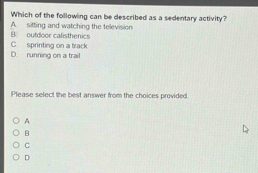 which of the following can be described as a sedentary activity? a. sitting and watching the television b. outdoor calisthenics c. sprinting on a track d. running on a trail please select the best answer from the choices provided. a b c d