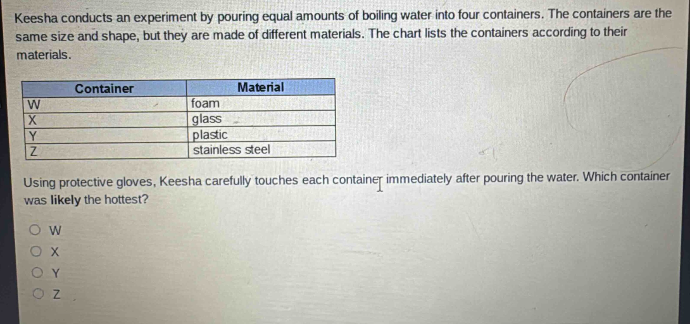 keesha conducts an experiment by pouring equal amounts of boiling water into four containers. the containers are the same size and shape, but they are made of different materials. the chart lists the containers according to their materials. container material w foam x glass y plastic z stainless steel using protective gloves, keesha carefully touches each container immediately after pouring the water. which container was likely the hottest? o w o x o y o z