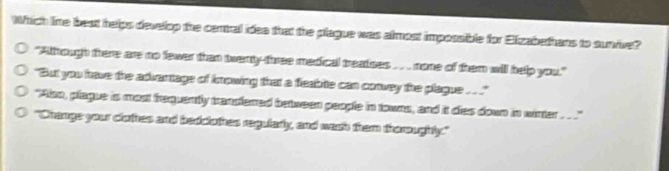 which line best helps develop the central idea that the plague was almost impossible for elizabethans to survive?\n“although there are no fewer than twenty - three medical treatises... none of them will help you.”\n“but you have the advantage of knowing that a fleabite can convey the plague...”\n“also, plague is most frequently transferred between people in towns, and it dies down in winter...”\n“change your clothes and bedclothes regularly, and wash them thoroughly.”