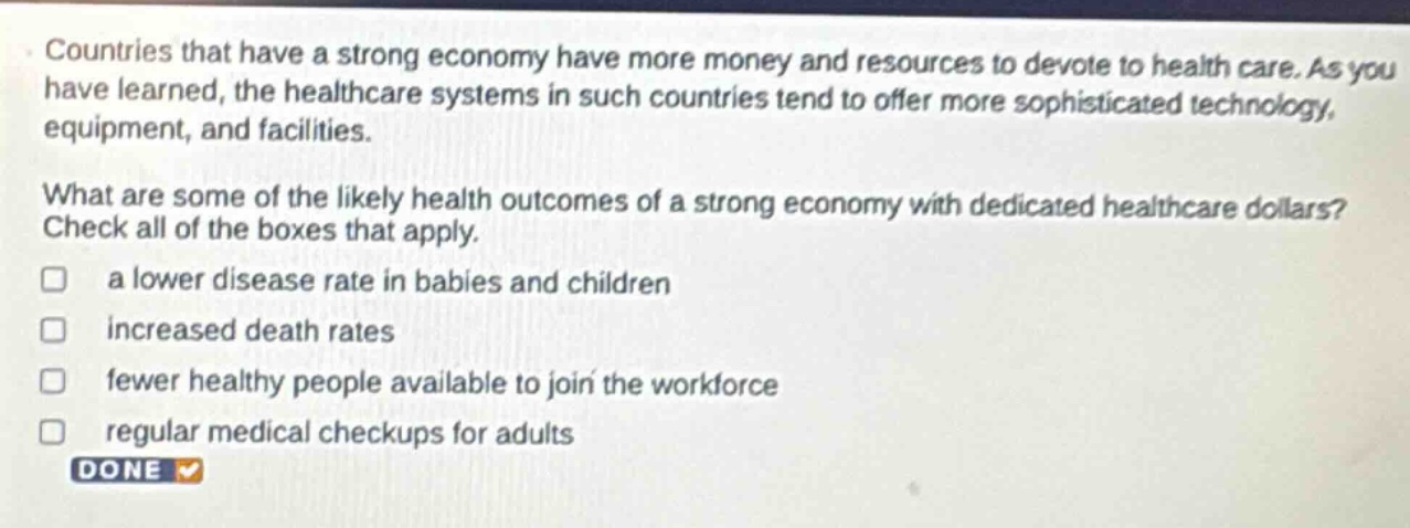countries that have a strong economy have more money and resources to devote to health care. as you have learned, the healthcare systems in such countries tend to offer more sophisticated technology, equipment, and facilities. what are some of the likely health outcomes of a strong economy with dedicated healthcare dollars? check all of the boxes that apply. a lower disease rate in babies and children increased death rates fewer healthy people available to join the workforce regular medical checkups for adults done