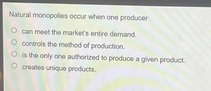 natural monopolies occur when one producer\ncan meet the markets entire demand.\ncontrols the method of production.\nis the only one authorized to produce a given product.\ncreates unique products.